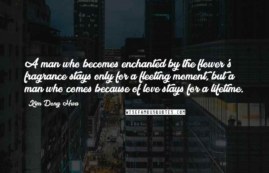 Kim Dong Hwa Quotes: A man who becomes enchanted by the flower's fragrance stays only for a fleeting moment, but a man who comes because of love stays for a lifetime.