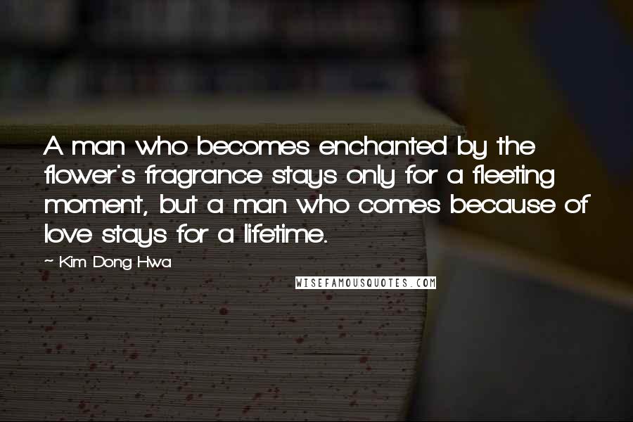 Kim Dong Hwa Quotes: A man who becomes enchanted by the flower's fragrance stays only for a fleeting moment, but a man who comes because of love stays for a lifetime.