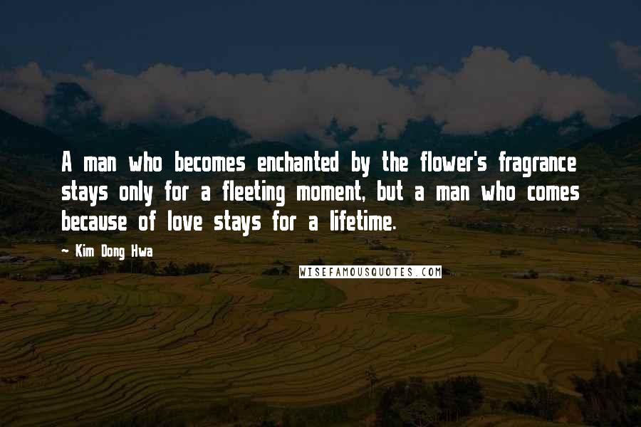 Kim Dong Hwa Quotes: A man who becomes enchanted by the flower's fragrance stays only for a fleeting moment, but a man who comes because of love stays for a lifetime.