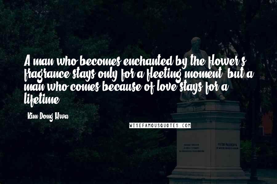 Kim Dong Hwa Quotes: A man who becomes enchanted by the flower's fragrance stays only for a fleeting moment, but a man who comes because of love stays for a lifetime.