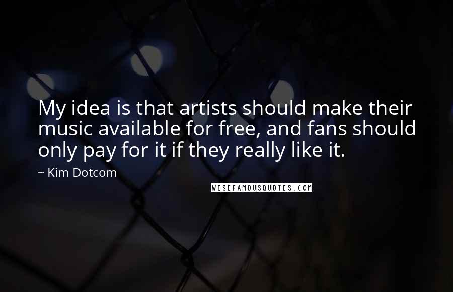 Kim Dotcom Quotes: My idea is that artists should make their music available for free, and fans should only pay for it if they really like it.