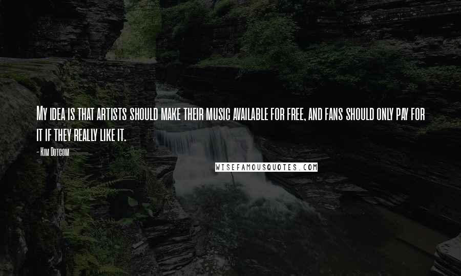 Kim Dotcom Quotes: My idea is that artists should make their music available for free, and fans should only pay for it if they really like it.