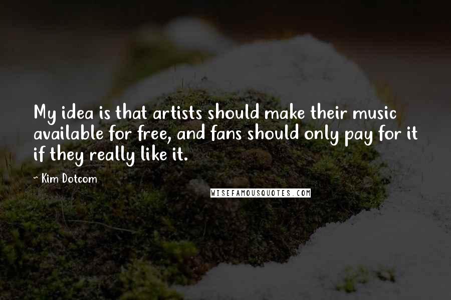 Kim Dotcom Quotes: My idea is that artists should make their music available for free, and fans should only pay for it if they really like it.