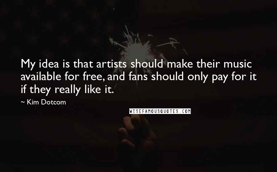 Kim Dotcom Quotes: My idea is that artists should make their music available for free, and fans should only pay for it if they really like it.