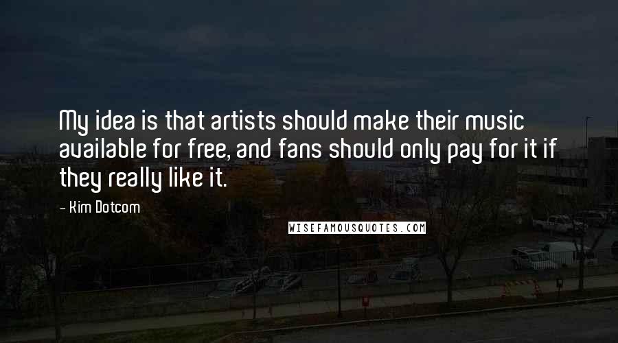 Kim Dotcom Quotes: My idea is that artists should make their music available for free, and fans should only pay for it if they really like it.