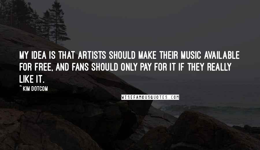 Kim Dotcom Quotes: My idea is that artists should make their music available for free, and fans should only pay for it if they really like it.