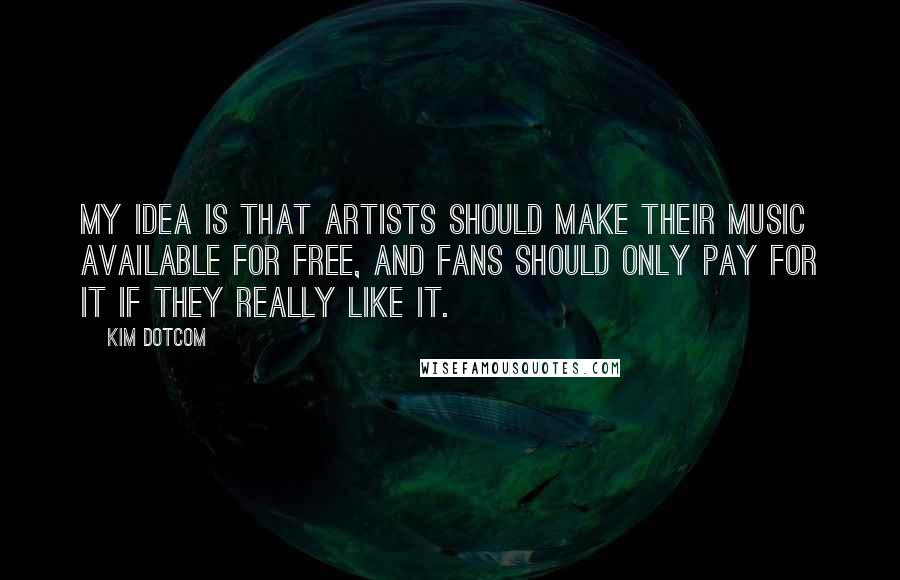 Kim Dotcom Quotes: My idea is that artists should make their music available for free, and fans should only pay for it if they really like it.