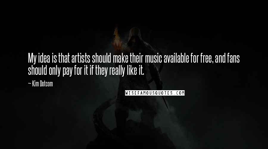 Kim Dotcom Quotes: My idea is that artists should make their music available for free, and fans should only pay for it if they really like it.