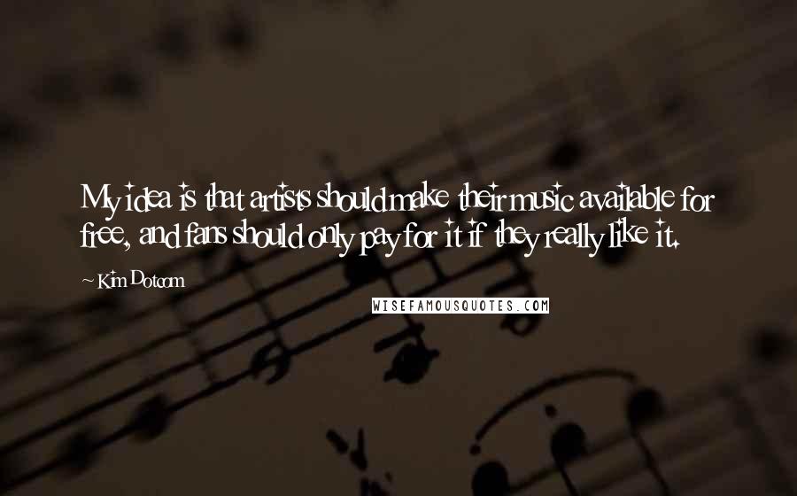 Kim Dotcom Quotes: My idea is that artists should make their music available for free, and fans should only pay for it if they really like it.