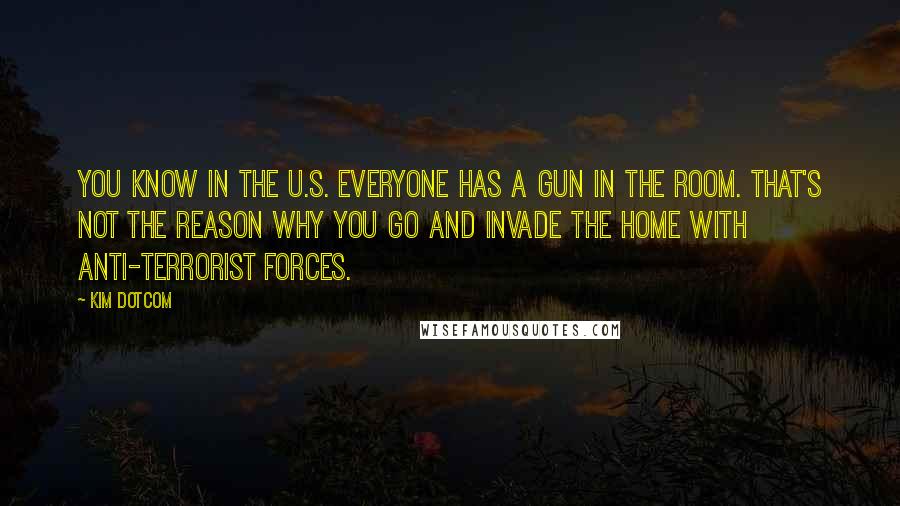 Kim Dotcom Quotes: You know in the U.S. everyone has a gun in the room. That's not the reason why you go and invade the home with anti-terrorist forces.