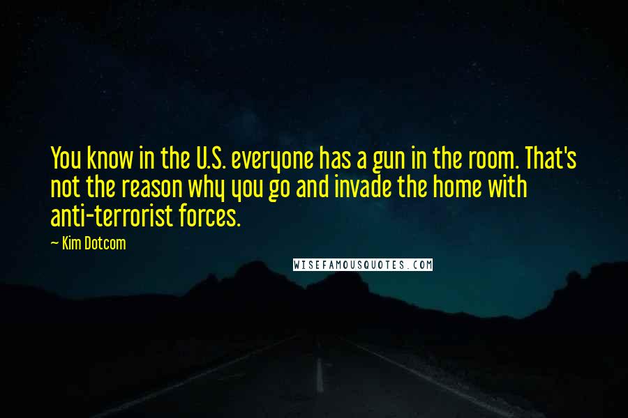 Kim Dotcom Quotes: You know in the U.S. everyone has a gun in the room. That's not the reason why you go and invade the home with anti-terrorist forces.