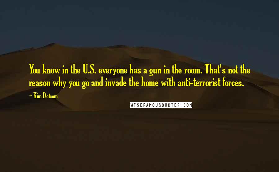 Kim Dotcom Quotes: You know in the U.S. everyone has a gun in the room. That's not the reason why you go and invade the home with anti-terrorist forces.