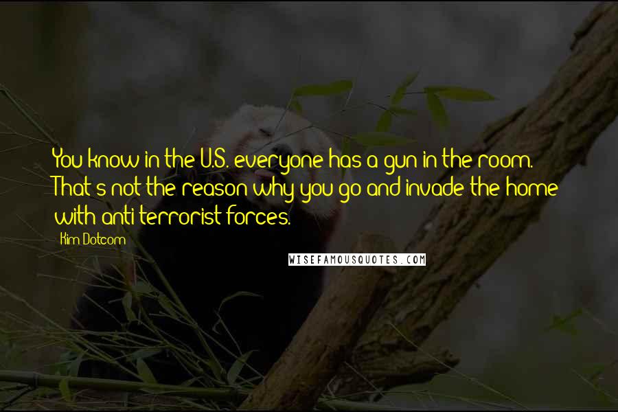 Kim Dotcom Quotes: You know in the U.S. everyone has a gun in the room. That's not the reason why you go and invade the home with anti-terrorist forces.