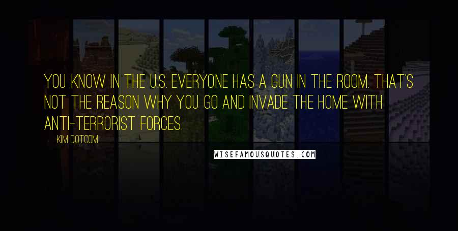 Kim Dotcom Quotes: You know in the U.S. everyone has a gun in the room. That's not the reason why you go and invade the home with anti-terrorist forces.