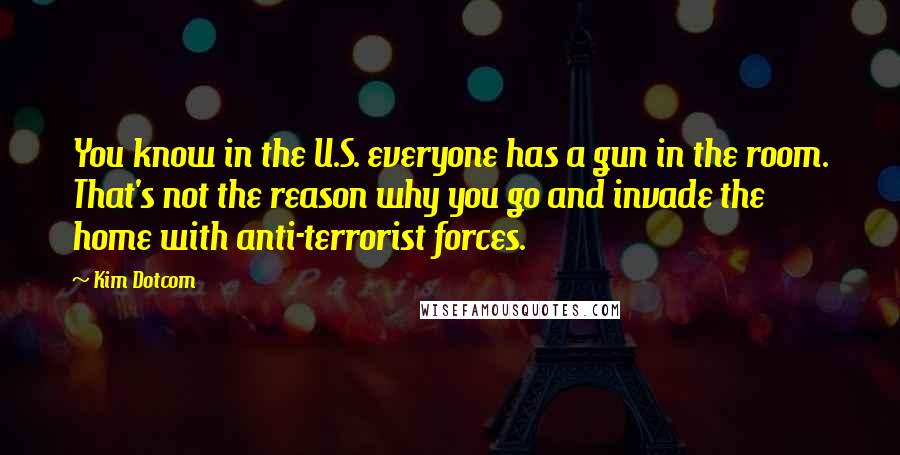 Kim Dotcom Quotes: You know in the U.S. everyone has a gun in the room. That's not the reason why you go and invade the home with anti-terrorist forces.