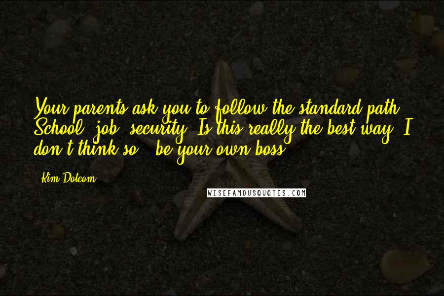 Kim Dotcom Quotes: Your parents ask you to follow the standard path: School, job, security. Is this really the best way? I don't think so - be your own boss!