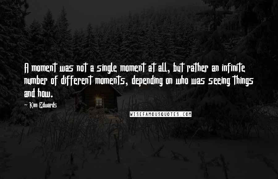 Kim Edwards Quotes: A moment was not a single moment at all, but rather an infinite number of different moments, depending on who was seeing things and how.