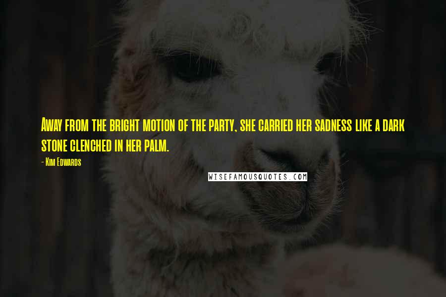 Kim Edwards Quotes: Away from the bright motion of the party, she carried her sadness like a dark stone clenched in her palm.