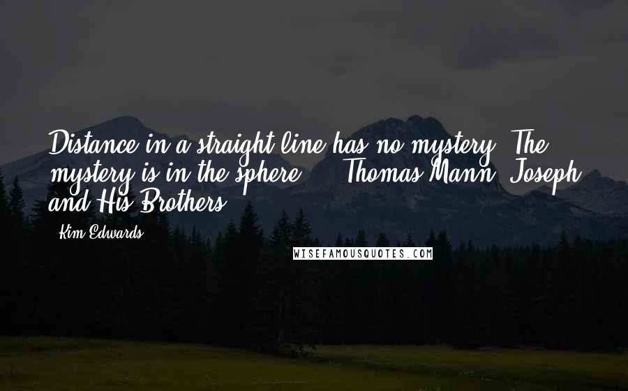 Kim Edwards Quotes: Distance in a straight line has no mystery. The mystery is in the sphere.  - Thomas Mann, Joseph and His Brothers