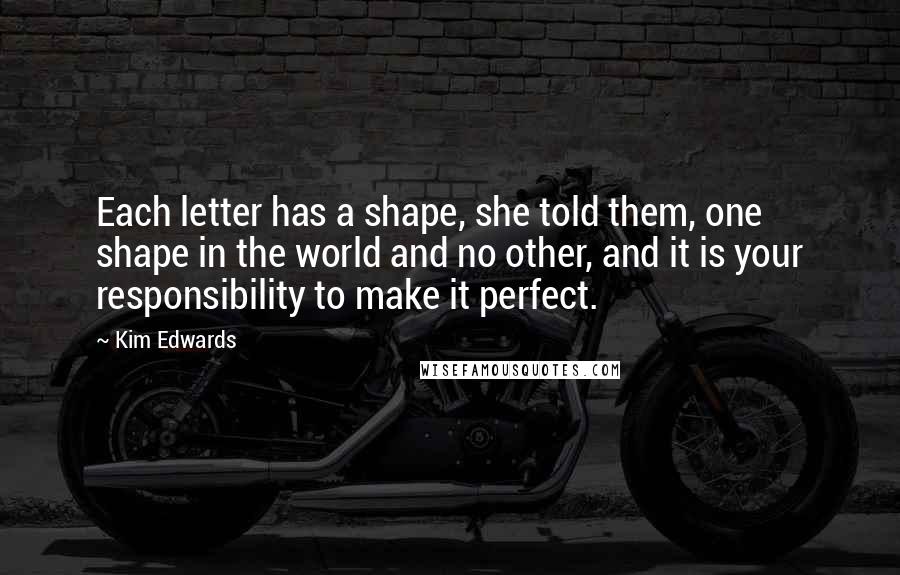 Kim Edwards Quotes: Each letter has a shape, she told them, one shape in the world and no other, and it is your responsibility to make it perfect.