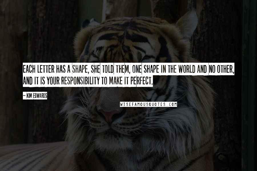 Kim Edwards Quotes: Each letter has a shape, she told them, one shape in the world and no other, and it is your responsibility to make it perfect.