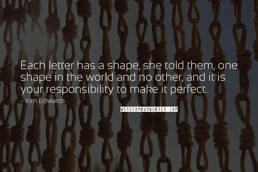 Kim Edwards Quotes: Each letter has a shape, she told them, one shape in the world and no other, and it is your responsibility to make it perfect.