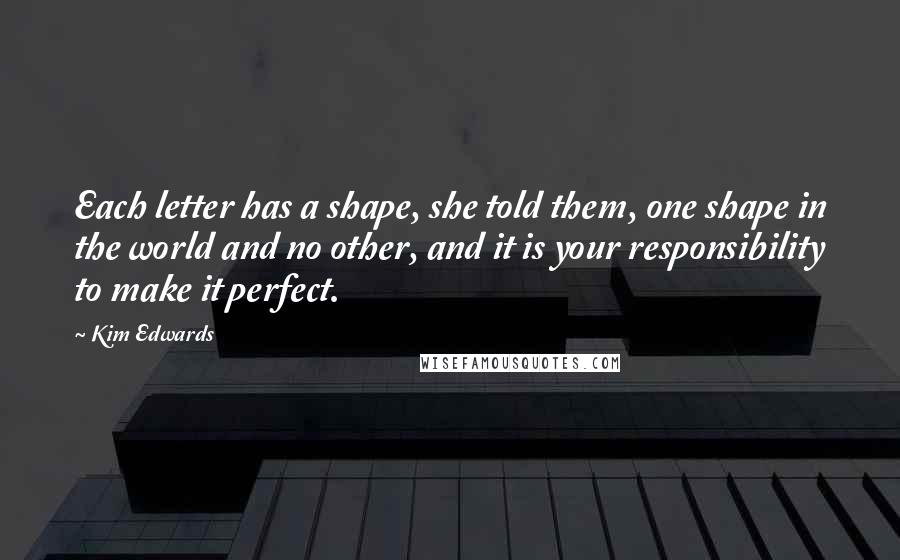 Kim Edwards Quotes: Each letter has a shape, she told them, one shape in the world and no other, and it is your responsibility to make it perfect.