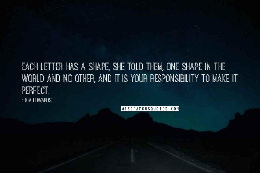 Kim Edwards Quotes: Each letter has a shape, she told them, one shape in the world and no other, and it is your responsibility to make it perfect.