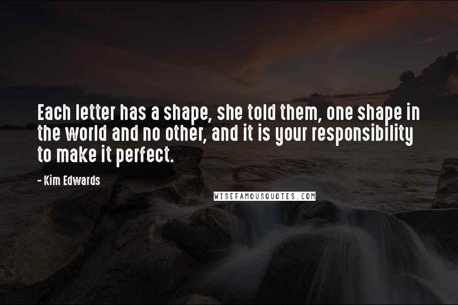 Kim Edwards Quotes: Each letter has a shape, she told them, one shape in the world and no other, and it is your responsibility to make it perfect.