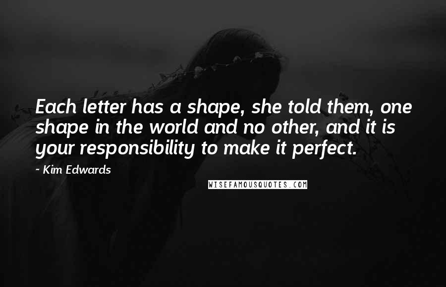 Kim Edwards Quotes: Each letter has a shape, she told them, one shape in the world and no other, and it is your responsibility to make it perfect.