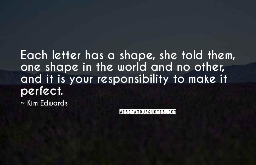 Kim Edwards Quotes: Each letter has a shape, she told them, one shape in the world and no other, and it is your responsibility to make it perfect.