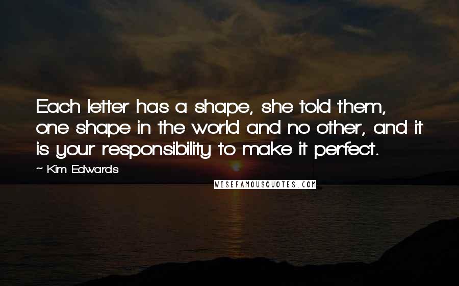 Kim Edwards Quotes: Each letter has a shape, she told them, one shape in the world and no other, and it is your responsibility to make it perfect.