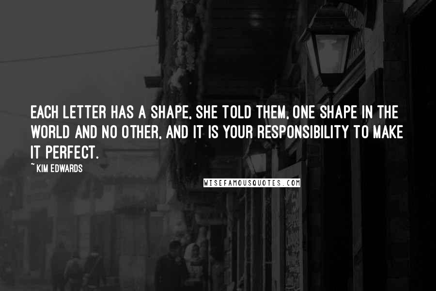 Kim Edwards Quotes: Each letter has a shape, she told them, one shape in the world and no other, and it is your responsibility to make it perfect.