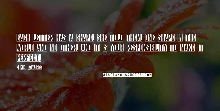 Kim Edwards Quotes: Each letter has a shape, she told them, one shape in the world and no other, and it is your responsibility to make it perfect.