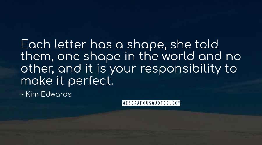 Kim Edwards Quotes: Each letter has a shape, she told them, one shape in the world and no other, and it is your responsibility to make it perfect.