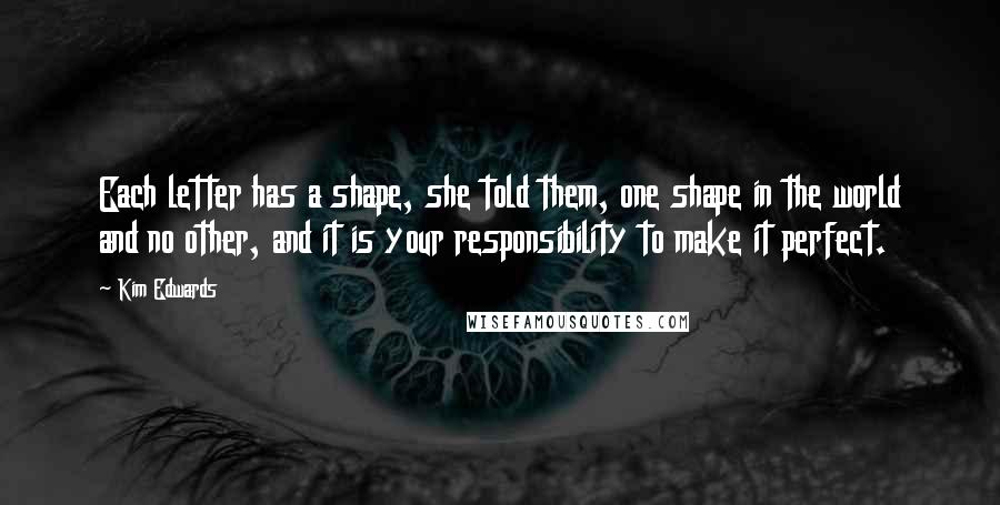 Kim Edwards Quotes: Each letter has a shape, she told them, one shape in the world and no other, and it is your responsibility to make it perfect.