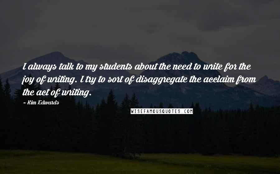 Kim Edwards Quotes: I always talk to my students about the need to write for the joy of writing. I try to sort of disaggregate the acclaim from the act of writing.