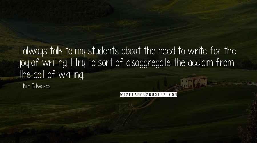 Kim Edwards Quotes: I always talk to my students about the need to write for the joy of writing. I try to sort of disaggregate the acclaim from the act of writing.