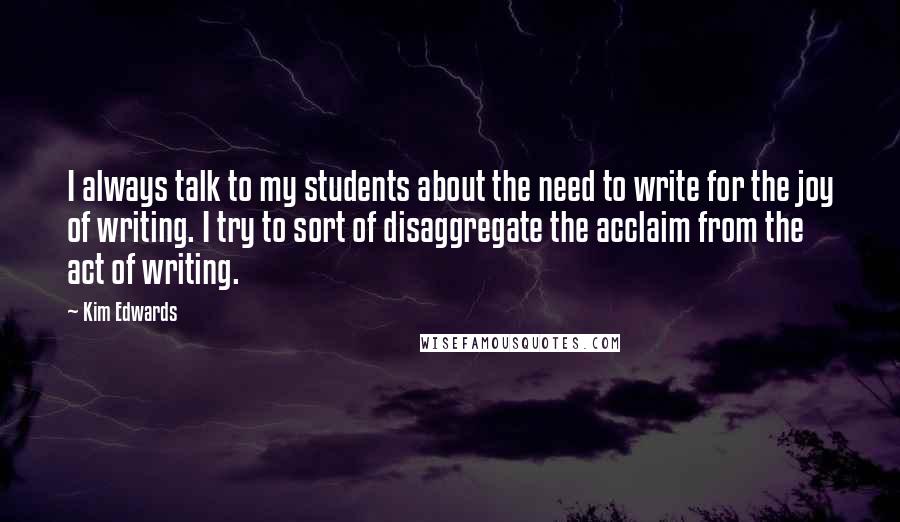 Kim Edwards Quotes: I always talk to my students about the need to write for the joy of writing. I try to sort of disaggregate the acclaim from the act of writing.