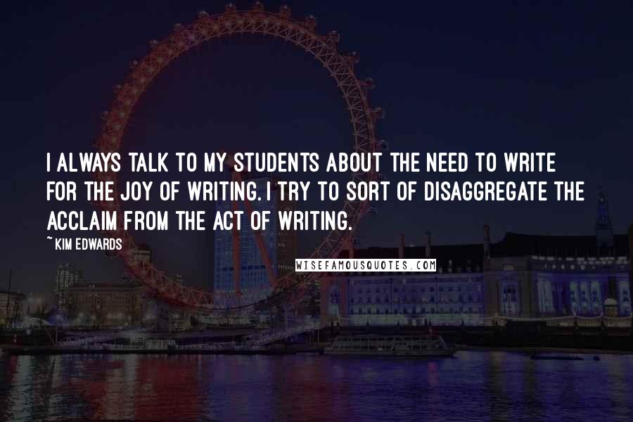 Kim Edwards Quotes: I always talk to my students about the need to write for the joy of writing. I try to sort of disaggregate the acclaim from the act of writing.