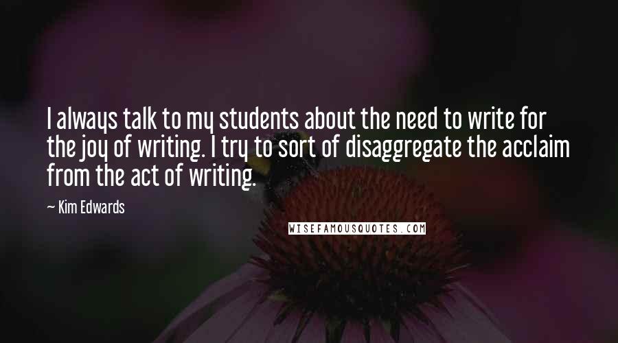 Kim Edwards Quotes: I always talk to my students about the need to write for the joy of writing. I try to sort of disaggregate the acclaim from the act of writing.