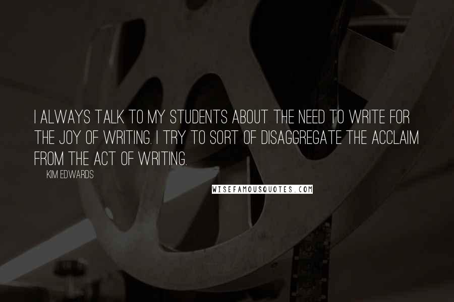Kim Edwards Quotes: I always talk to my students about the need to write for the joy of writing. I try to sort of disaggregate the acclaim from the act of writing.