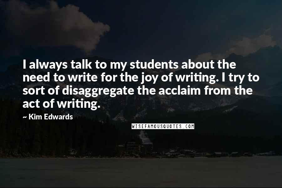 Kim Edwards Quotes: I always talk to my students about the need to write for the joy of writing. I try to sort of disaggregate the acclaim from the act of writing.