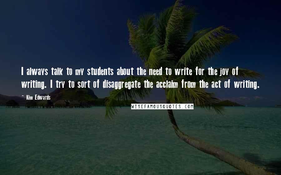 Kim Edwards Quotes: I always talk to my students about the need to write for the joy of writing. I try to sort of disaggregate the acclaim from the act of writing.