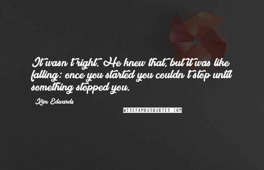 Kim Edwards Quotes: It wasn't right. He knew that, but it was like falling: once you started you couldn't stop until something stopped you.