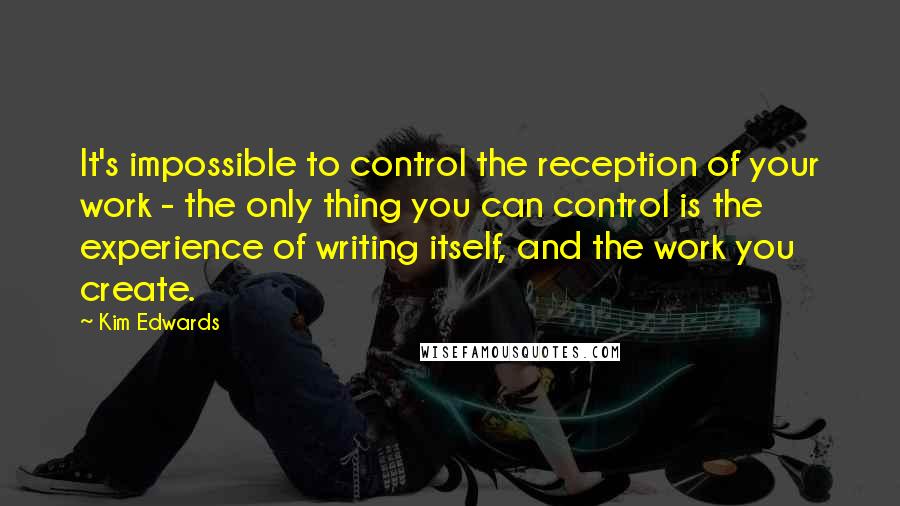 Kim Edwards Quotes: It's impossible to control the reception of your work - the only thing you can control is the experience of writing itself, and the work you create.