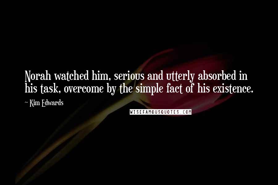 Kim Edwards Quotes: Norah watched him, serious and utterly absorbed in his task, overcome by the simple fact of his existence.