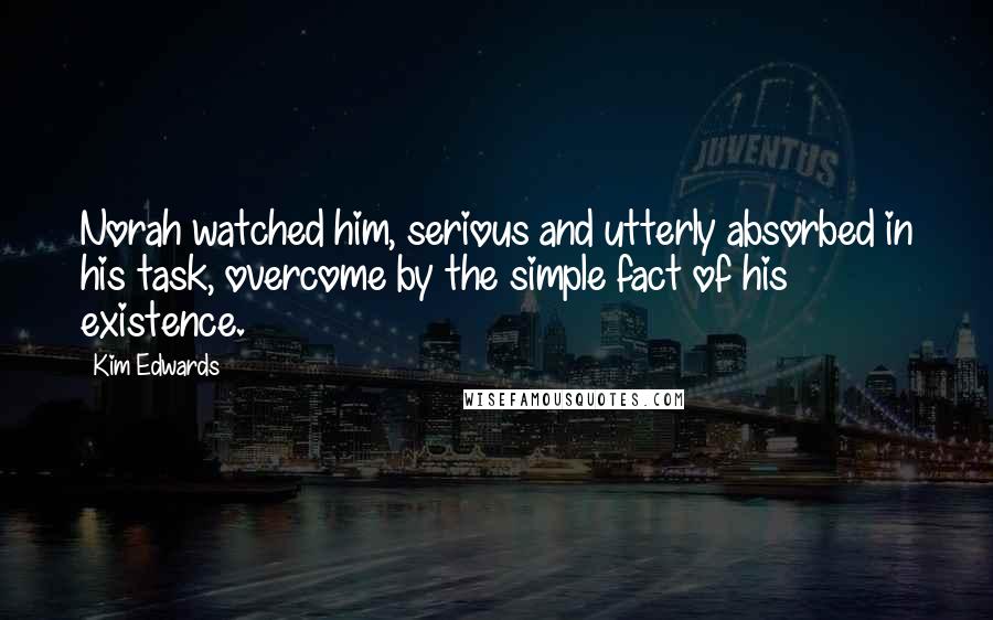 Kim Edwards Quotes: Norah watched him, serious and utterly absorbed in his task, overcome by the simple fact of his existence.