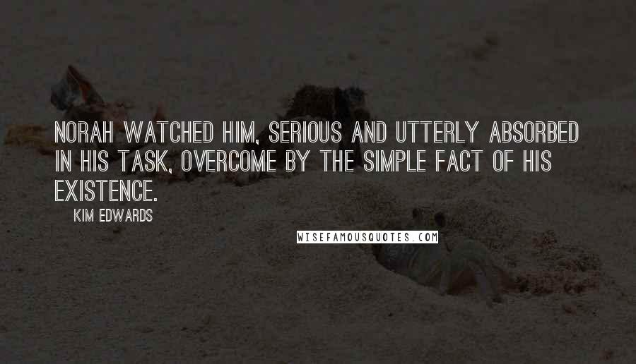 Kim Edwards Quotes: Norah watched him, serious and utterly absorbed in his task, overcome by the simple fact of his existence.