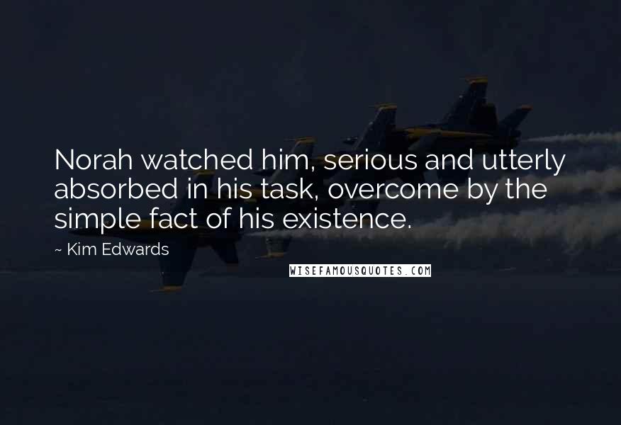 Kim Edwards Quotes: Norah watched him, serious and utterly absorbed in his task, overcome by the simple fact of his existence.